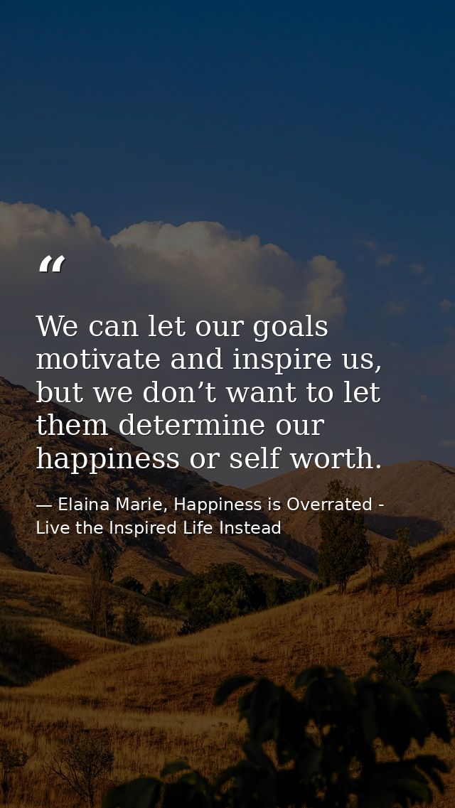 We can let our goals motivate and inspire us, but we don’t want to let them determine our happiness or self worth. — Elaina Marie, Happiness is Overrated - Live the Inspired Life Instead