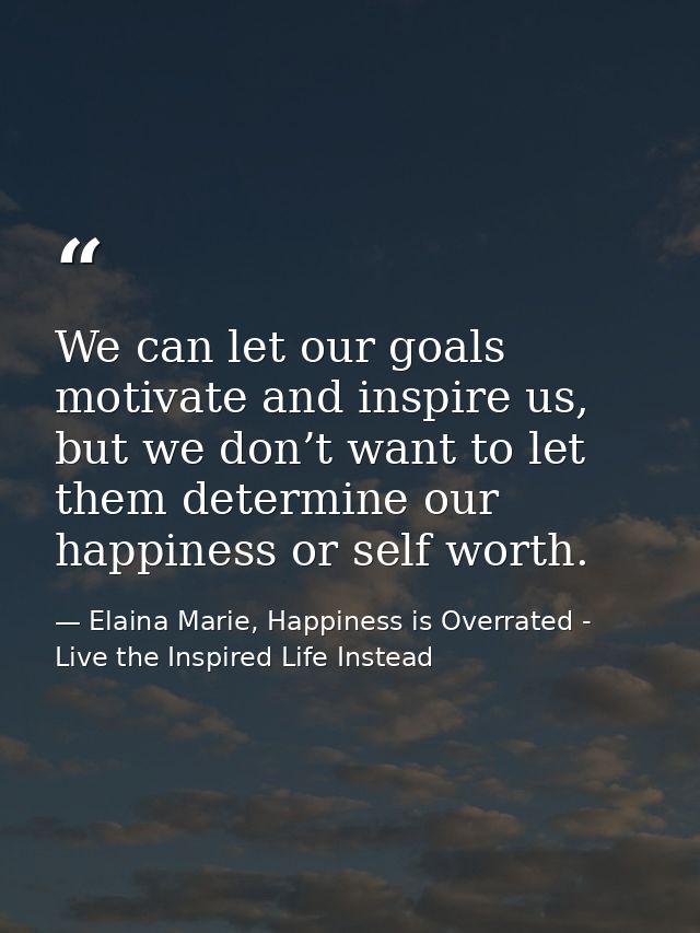 We can let our goals motivate and inspire us, but we don’t want to let them determine our happiness or self worth. — Elaina Marie, Happiness is Overrated - Live the Inspired Life Instead