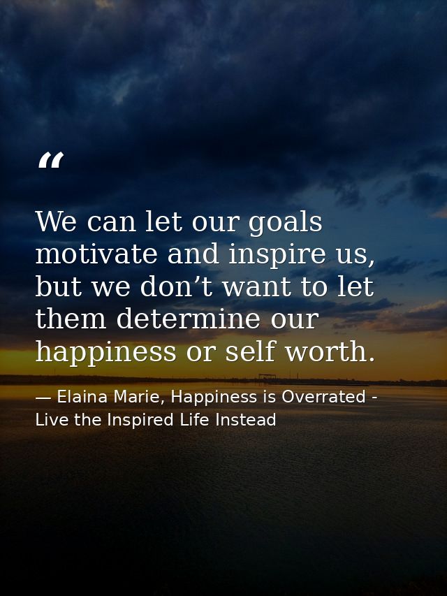We can let our goals motivate and inspire us, but we don’t want to let them determine our happiness or self worth. — Elaina Marie, Happiness is Overrated - Live the Inspired Life Instead