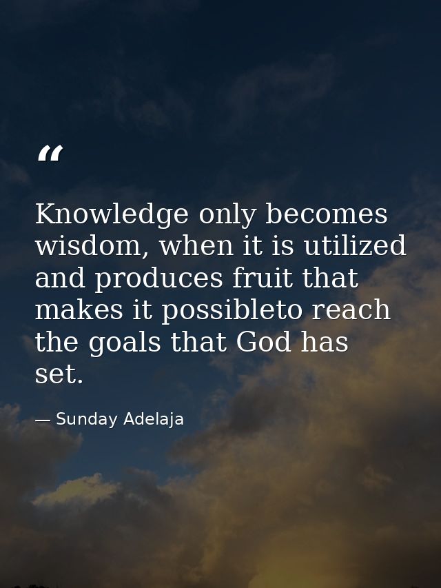 Knowledge only becomes wisdom, when it is utilized and produces fruit that makes it possibleto reach the goals that God  — Sunday Adelaja