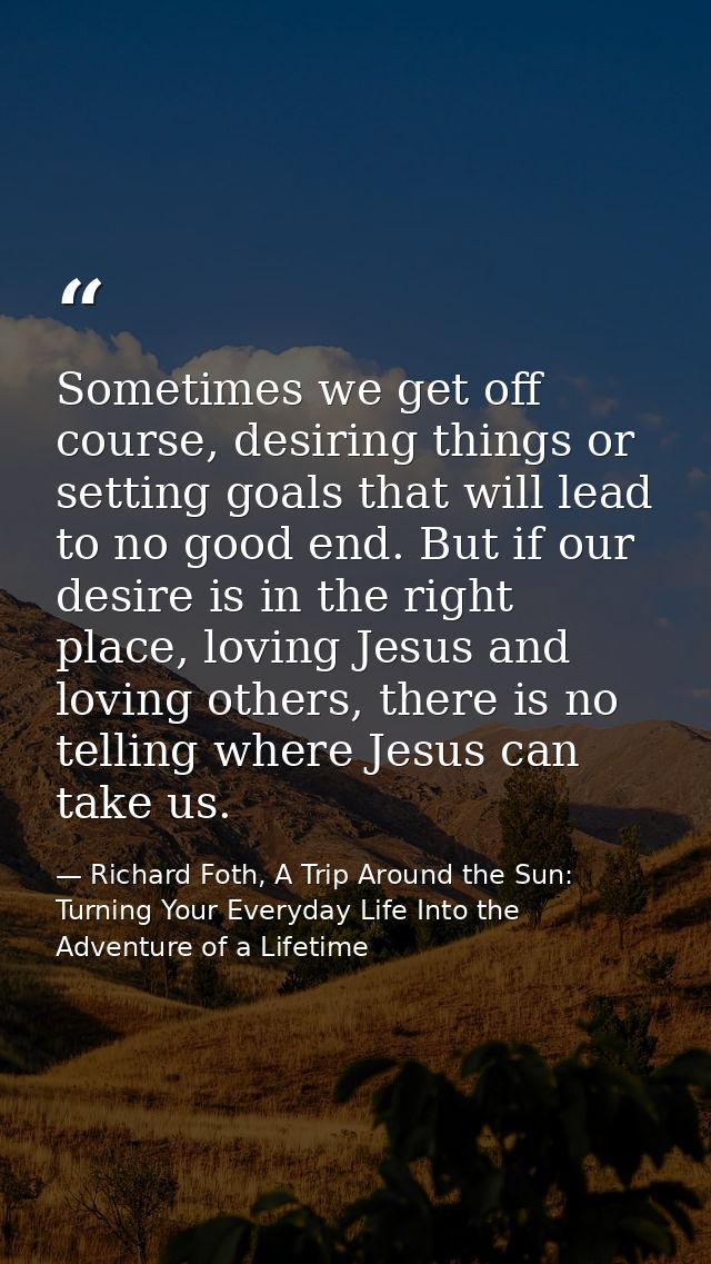 Sometimes we get off course, desiring things or setting goals that will lead to no good end. But if our desire is in the — Richard Foth, A Trip Around the Sun: Turning Your Everyday Life Into the Adventure of a Lifetime