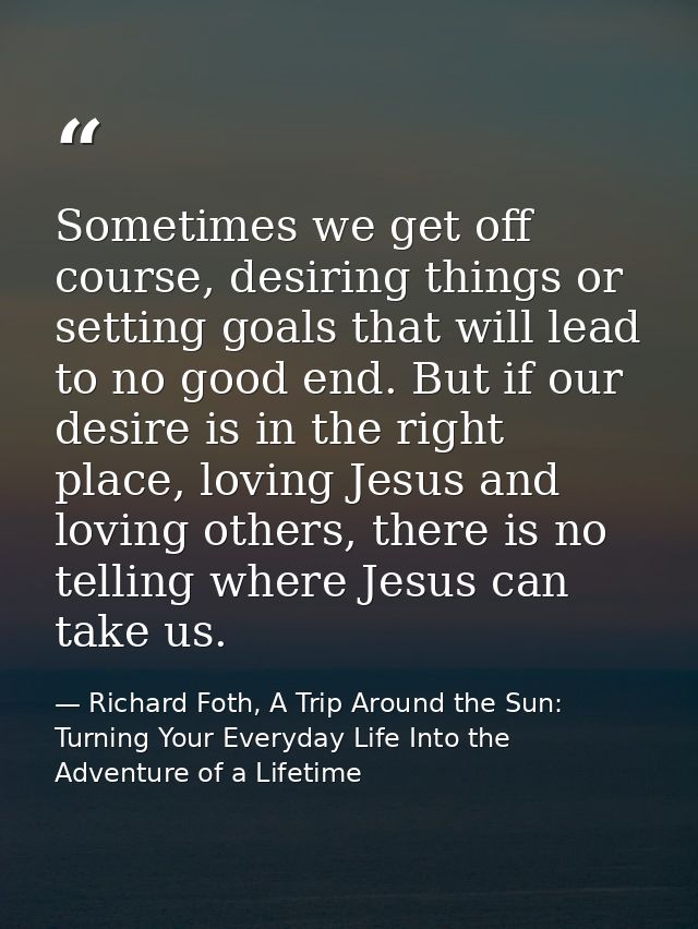 Sometimes we get off course, desiring things or setting goals that will lead to no good end. But if our desire is in the — Richard Foth, A Trip Around the Sun: Turning Your Everyday Life Into the Adventure of a Lifetime