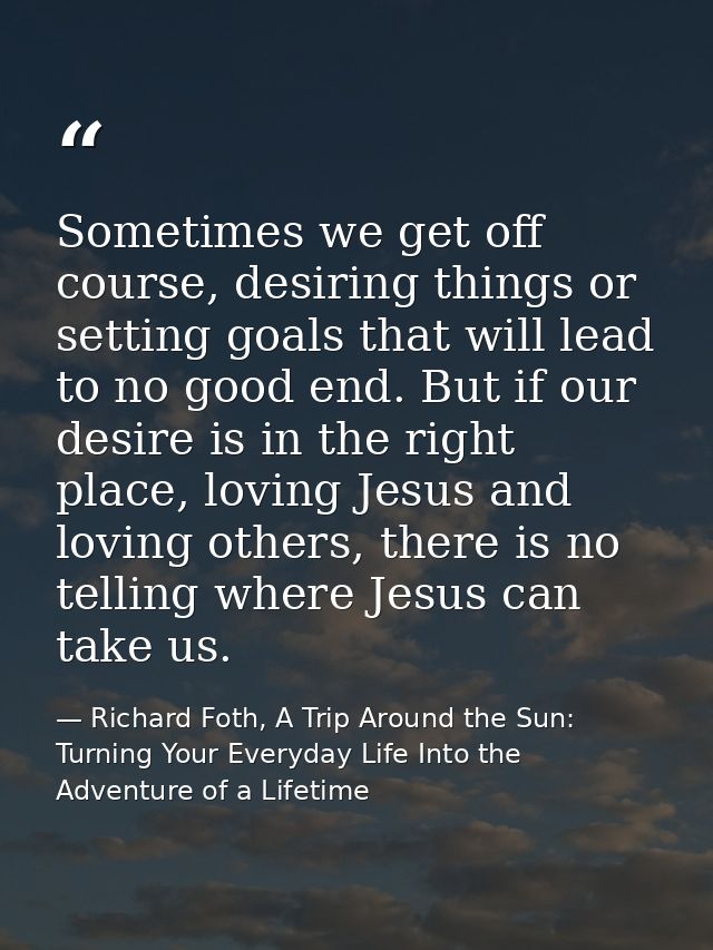 Sometimes we get off course, desiring things or setting goals that will lead to no good end. But if our desire is in the — Richard Foth, A Trip Around the Sun: Turning Your Everyday Life Into the Adventure of a Lifetime
