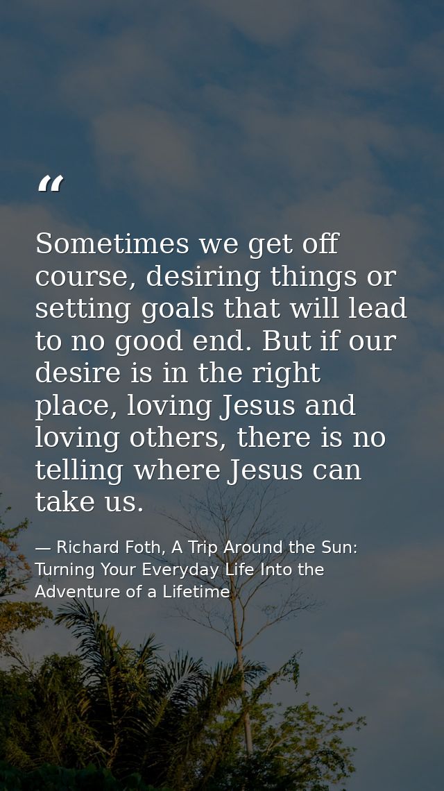 Sometimes we get off course, desiring things or setting goals that will lead to no good end. But if our desire is in the — Richard Foth, A Trip Around the Sun: Turning Your Everyday Life Into the Adventure of a Lifetime