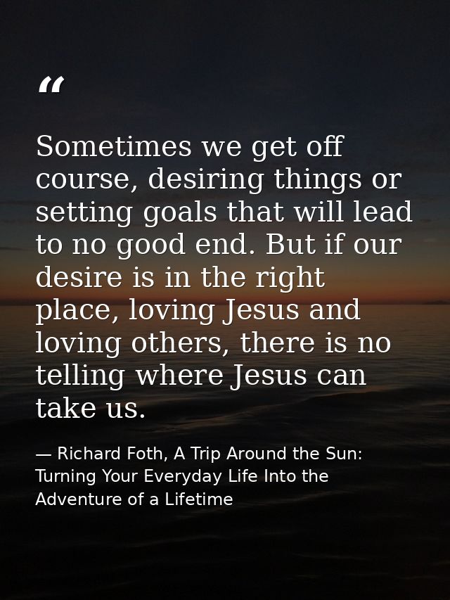Sometimes we get off course, desiring things or setting goals that will lead to no good end. But if our desire is in the — Richard Foth, A Trip Around the Sun: Turning Your Everyday Life Into the Adventure of a Lifetime