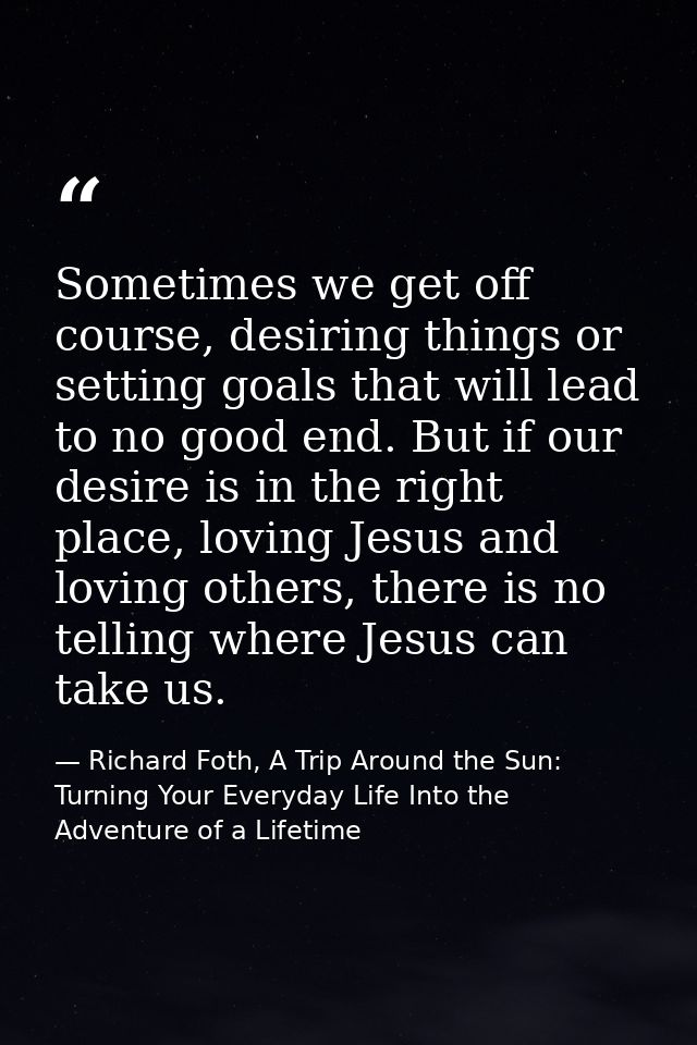 Sometimes we get off course, desiring things or setting goals that will lead to no good end. But if our desire is in the — Richard Foth, A Trip Around the Sun: Turning Your Everyday Life Into the Adventure of a Lifetime