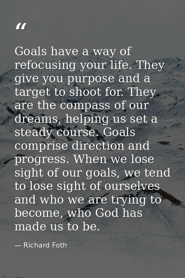Goals have a way of refocusing your life. They give you purpose and a target to shoot for. They are the compass of our d — Richard Foth