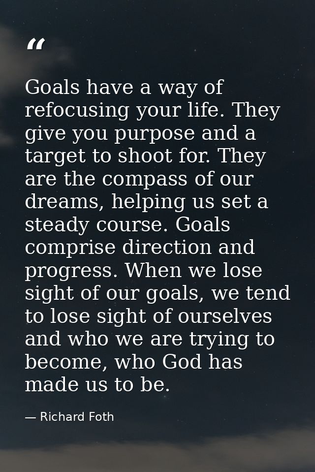 Goals have a way of refocusing your life. They give you purpose and a target to shoot for. They are the compass of our d — Richard Foth