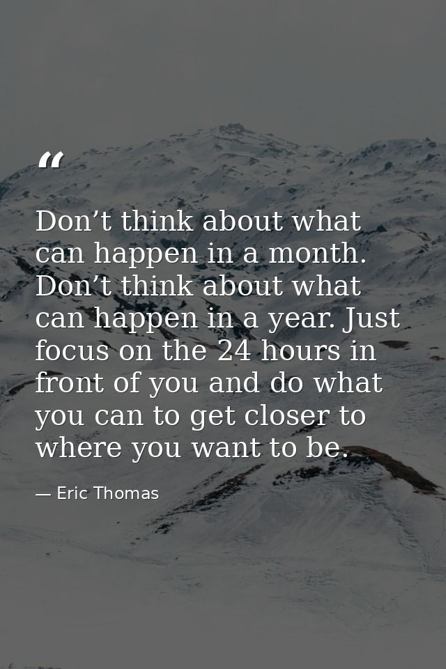 Don’t think about what can happen in a month. Don’t think about what can happen in a year. Just focus on the 24 hours in — Eric Thomas