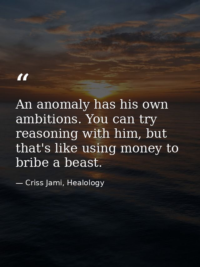 An anomaly has his own ambitions. You can try reasoning with him, but that's like using money to bribe a beast. — Criss Jami, Healology
