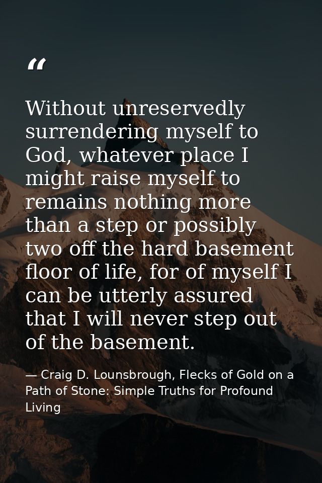 Without unreservedly surrendering myself to God, whatever place I might raise myself to remains nothing more than a step — Craig D. Lounsbrough, Flecks of Gold on a Path of Stone: Simple Truths for Profound Living