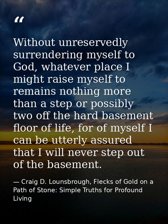 Without unreservedly surrendering myself to God, whatever place I might raise myself to remains nothing more than a step — Craig D. Lounsbrough, Flecks of Gold on a Path of Stone: Simple Truths for Profound Living