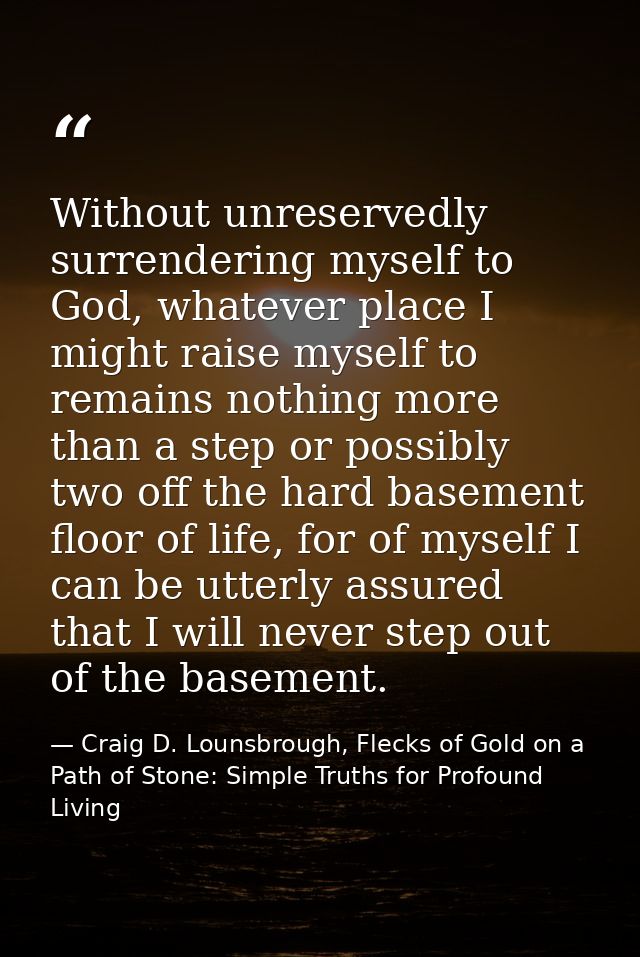 Without unreservedly surrendering myself to God, whatever place I might raise myself to remains nothing more than a step — Craig D. Lounsbrough, Flecks of Gold on a Path of Stone: Simple Truths for Profound Living