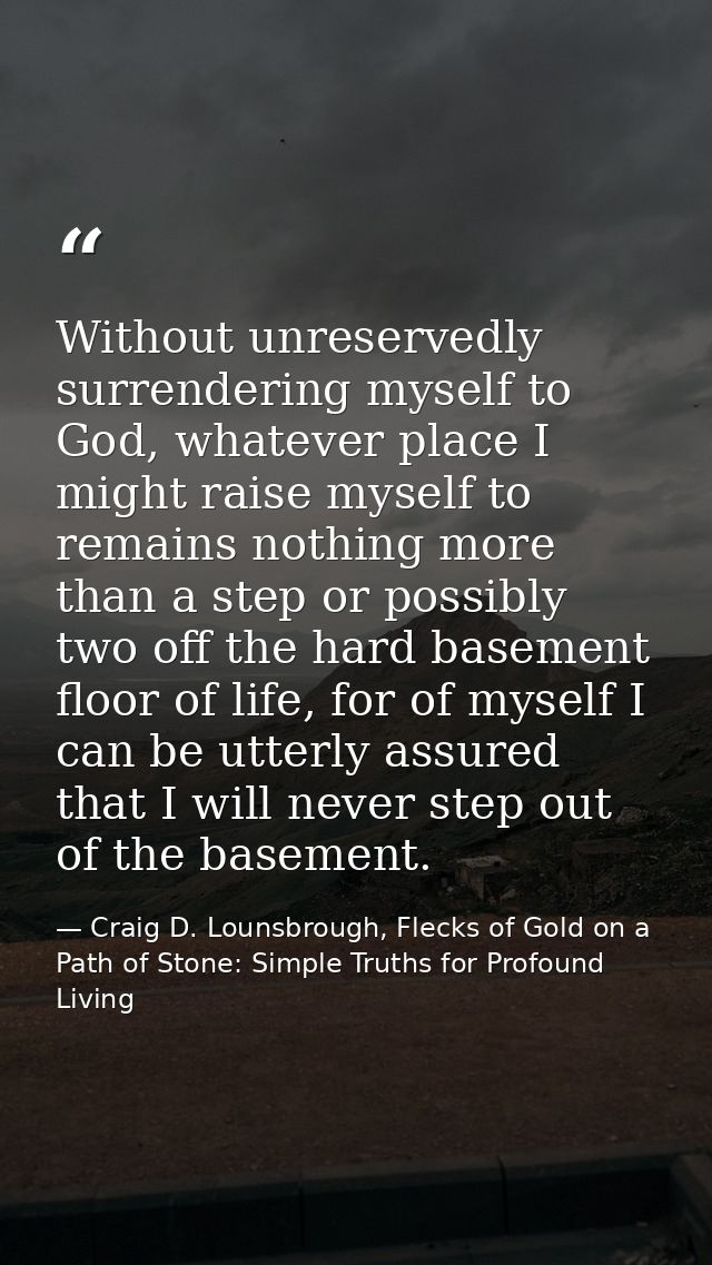 Without unreservedly surrendering myself to God, whatever place I might raise myself to remains nothing more than a step — Craig D. Lounsbrough, Flecks of Gold on a Path of Stone: Simple Truths for Profound Living