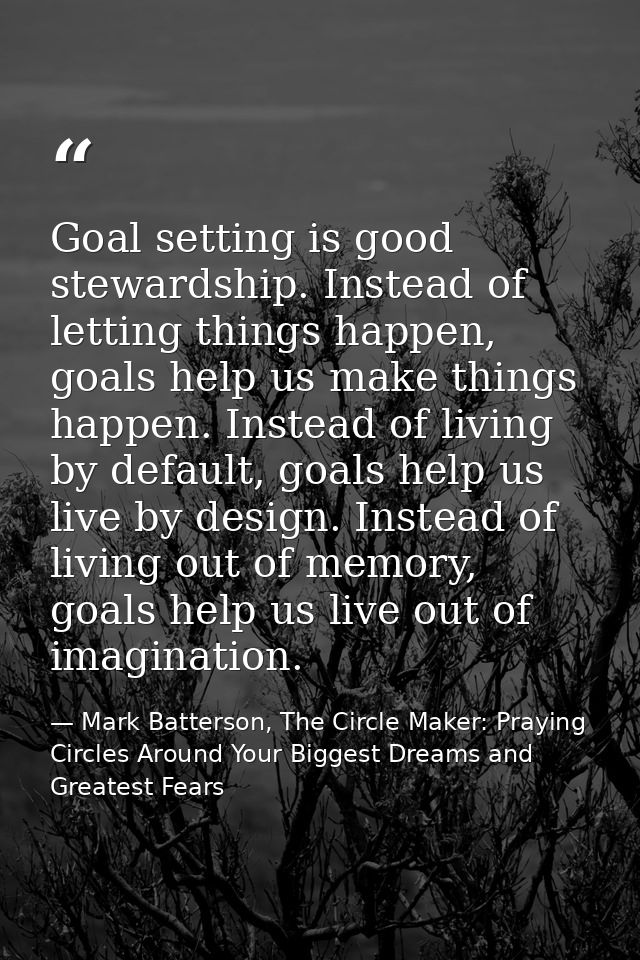 Goal setting is good stewardship. Instead of letting things happen, goals help us make things happen. Instead of living  — Mark Batterson, The Circle Maker: Praying Circles Around Your Biggest Dreams and Greatest Fears