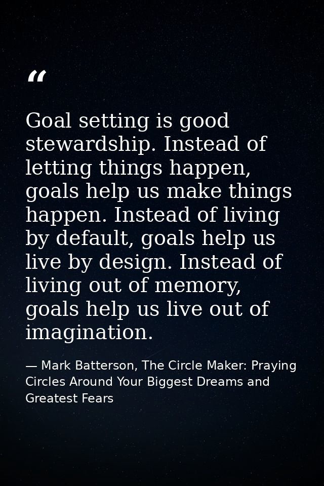 Goal setting is good stewardship. Instead of letting things happen, goals help us make things happen. Instead of living  — Mark Batterson, The Circle Maker: Praying Circles Around Your Biggest Dreams and Greatest Fears