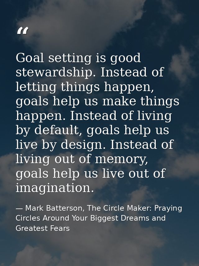 Goal setting is good stewardship. Instead of letting things happen, goals help us make things happen. Instead of living  — Mark Batterson, The Circle Maker: Praying Circles Around Your Biggest Dreams and Greatest Fears