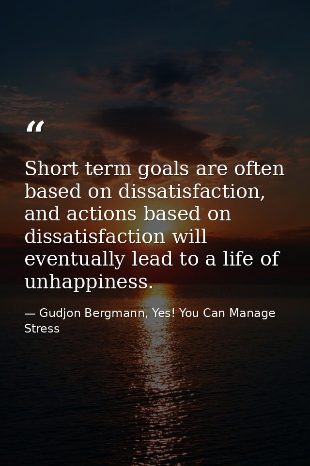 Short term goals are often based on dissatisfaction, and actions based on dissatisfaction will eventually lead to a life — Gudjon Bergmann, Yes! You Can Manage Stress