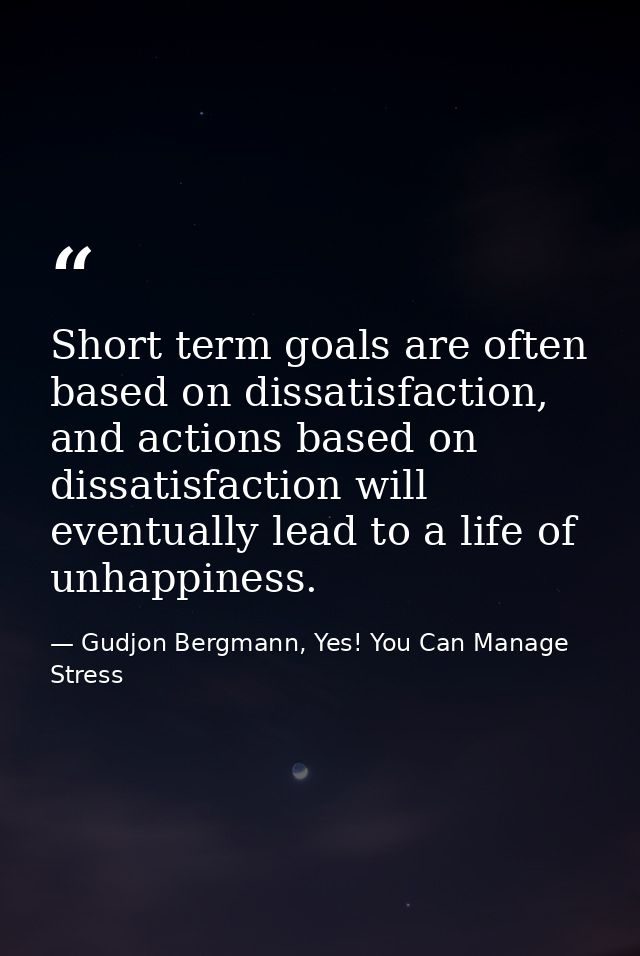 Short term goals are often based on dissatisfaction, and actions based on dissatisfaction will eventually lead to a life — Gudjon Bergmann, Yes! You Can Manage Stress