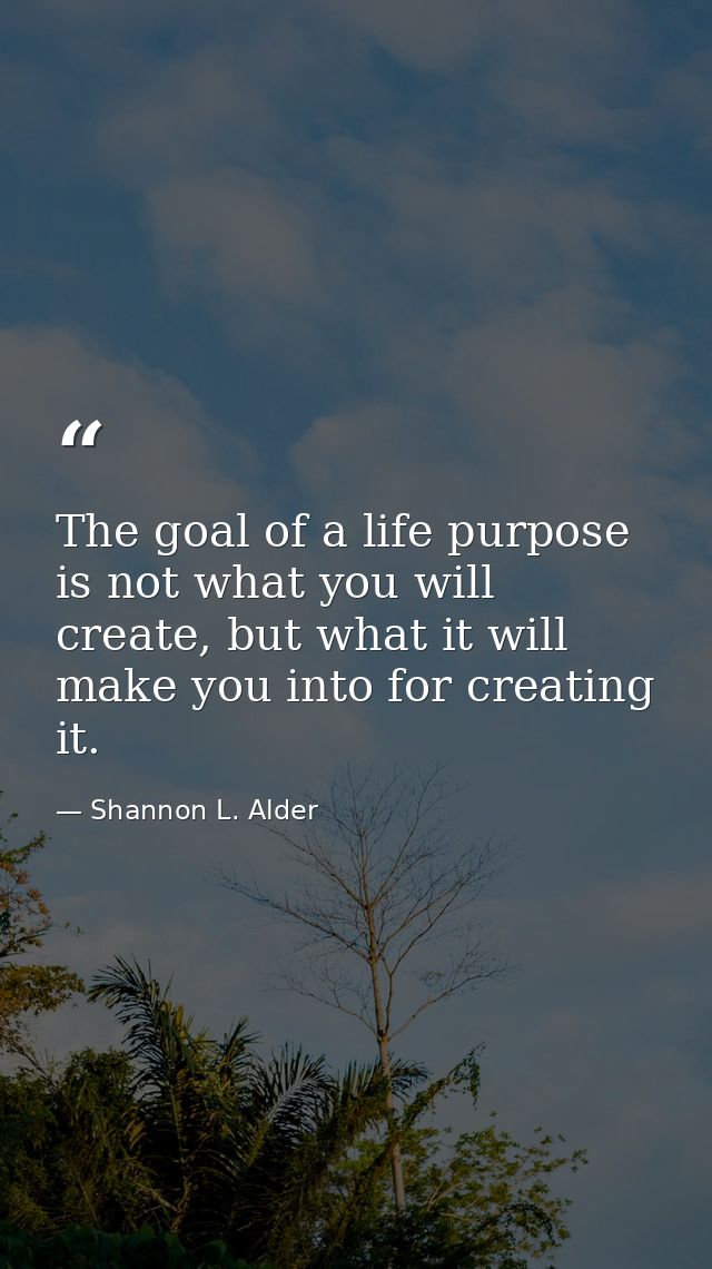 The goal of a life purpose is not what you will create, but what it will make you into for creating it. — Shannon L. Alder
