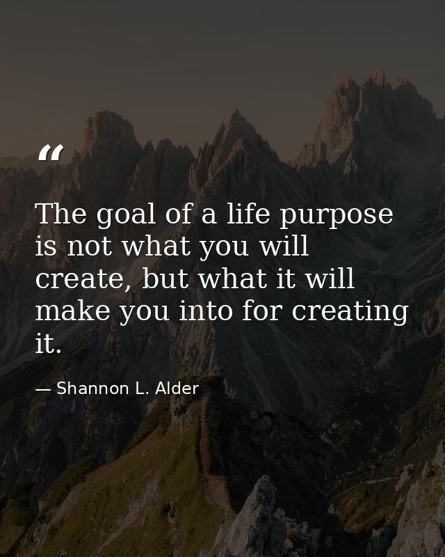 The goal of a life purpose is not what you will create, but what it will make you into for creating it. — Shannon L. Alder