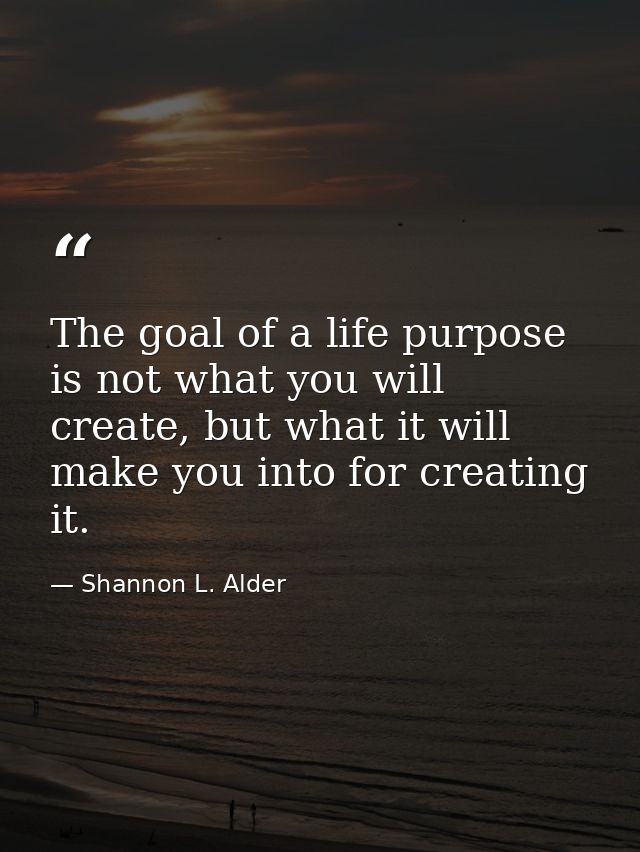 The goal of a life purpose is not what you will create, but what it will make you into for creating it. — Shannon L. Alder