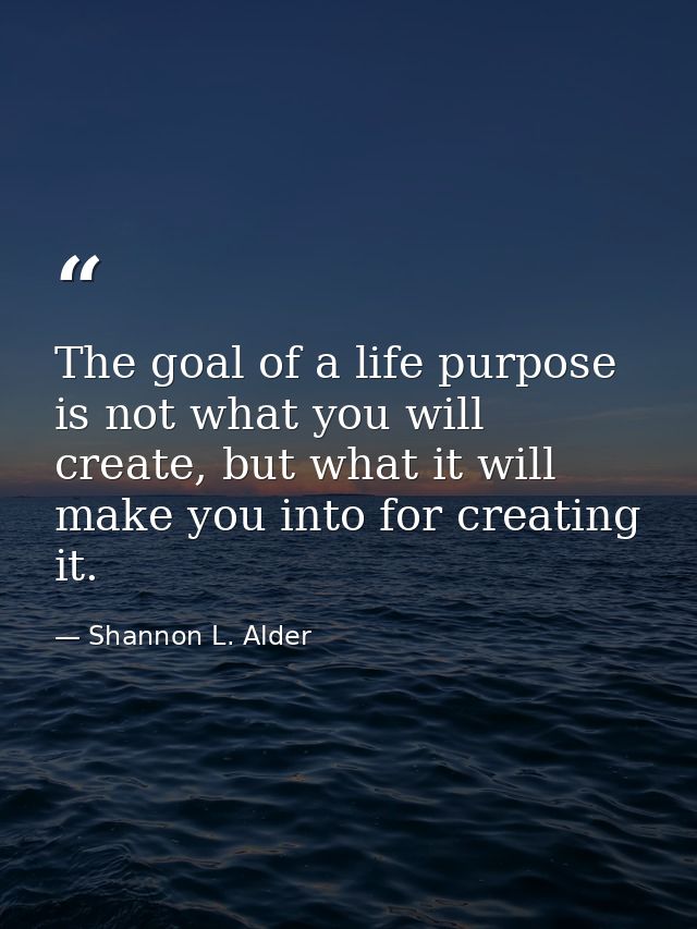 The goal of a life purpose is not what you will create, but what it will make you into for creating it. — Shannon L. Alder