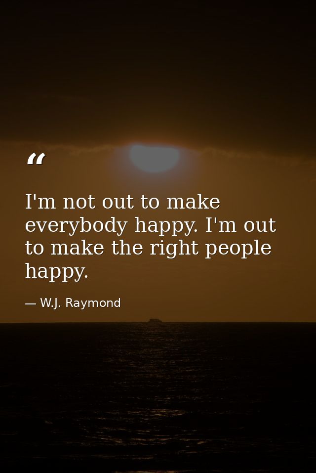 I'm not out to make everybody happy. I'm out to make the right people happy. — W.J. Raymond