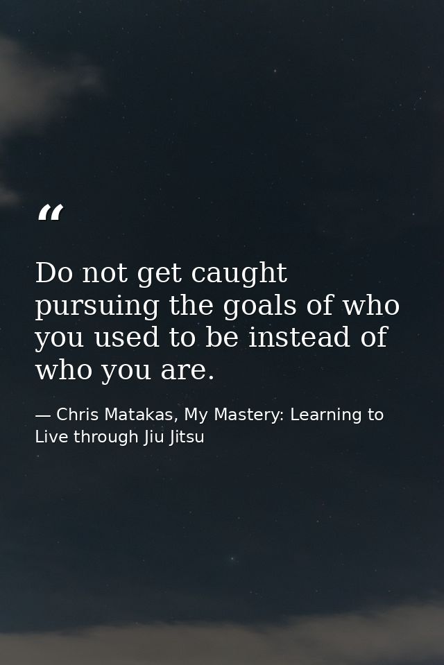Do not get caught pursuing the goals of who you used to be instead of who you are. — Chris Matakas, My Mastery: Learning to Live through Jiu Jitsu