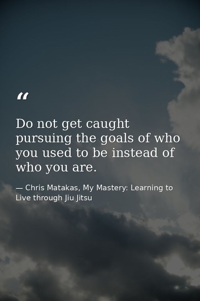 Do not get caught pursuing the goals of who you used to be instead of who you are. — Chris Matakas, My Mastery: Learning to Live through Jiu Jitsu