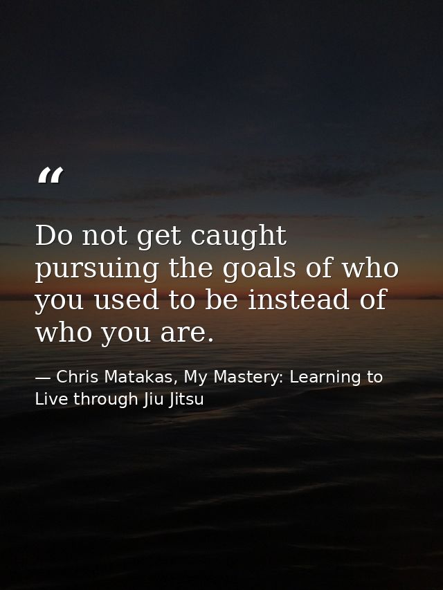 Do not get caught pursuing the goals of who you used to be instead of who you are. — Chris Matakas, My Mastery: Learning to Live through Jiu Jitsu