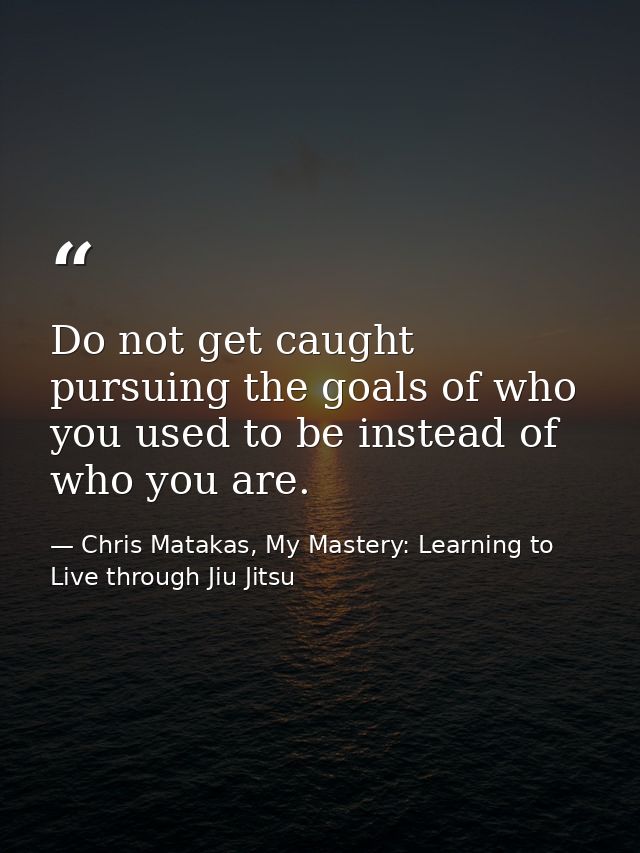 Do not get caught pursuing the goals of who you used to be instead of who you are. — Chris Matakas, My Mastery: Learning to Live through Jiu Jitsu
