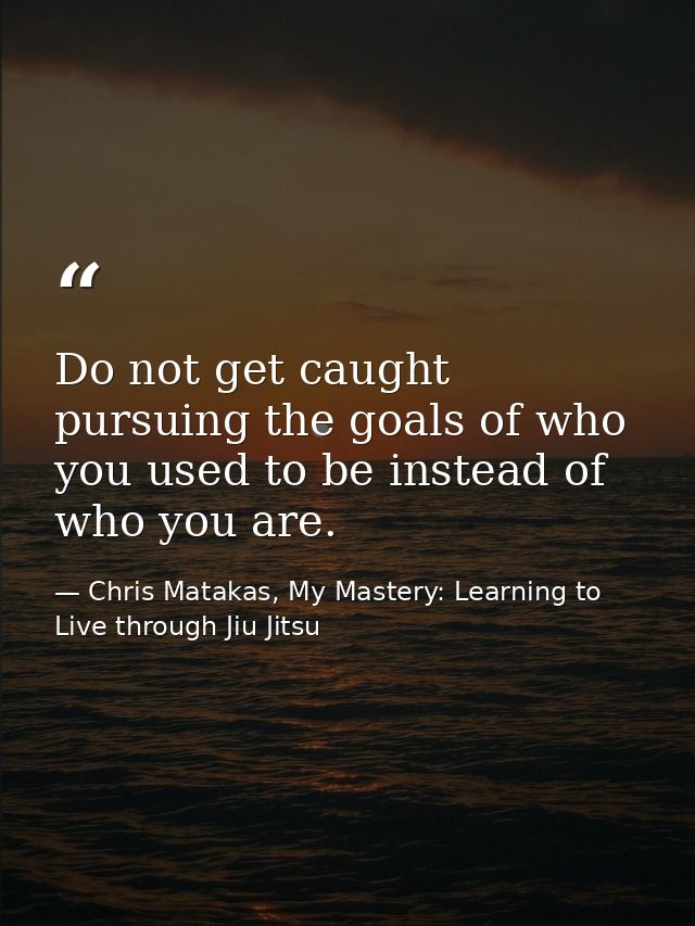 Do not get caught pursuing the goals of who you used to be instead of who you are. — Chris Matakas, My Mastery: Learning to Live through Jiu Jitsu