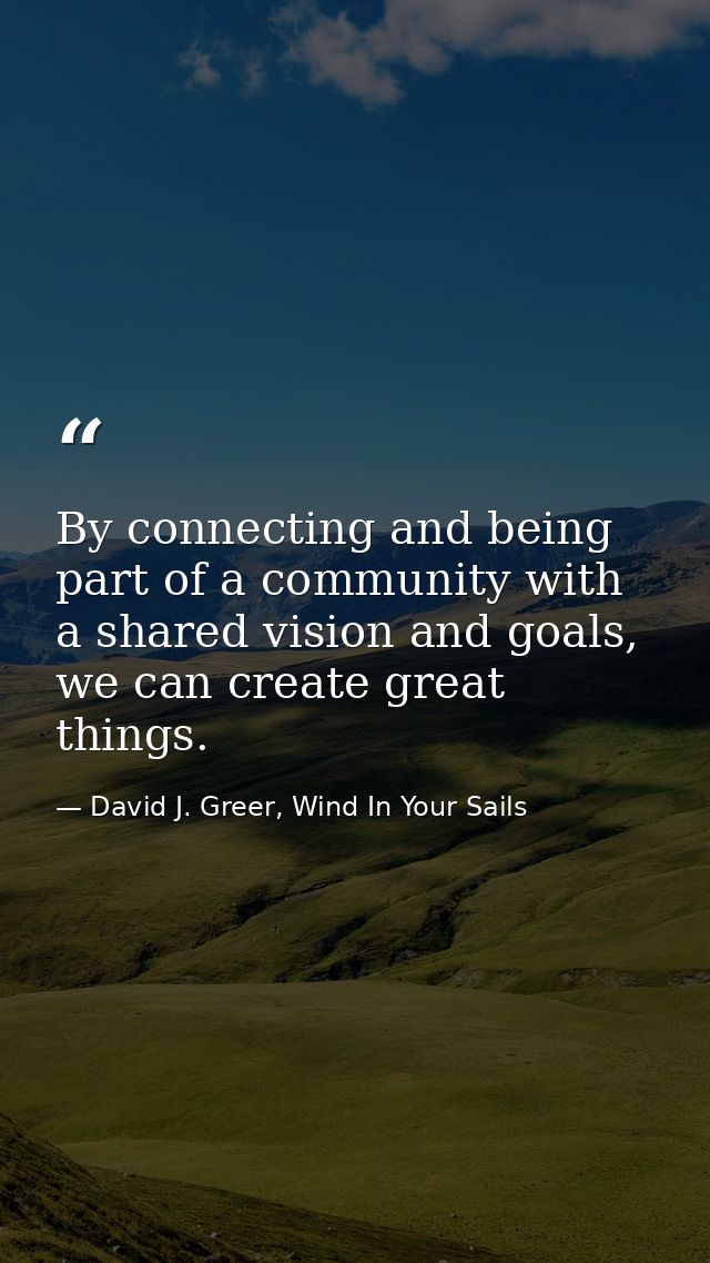 By connecting and being part of a community with a shared vision and goals, we can create great things. — David J. Greer, Wind In Your Sails
