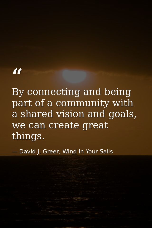 By connecting and being part of a community with a shared vision and goals, we can create great things. — David J. Greer, Wind In Your Sails