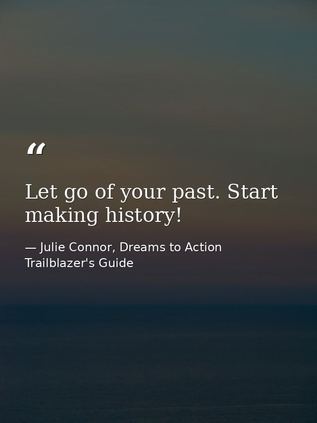 Let go of your past. Start making history! — Julie Connor, Dreams to Action Trailblazer's Guide
