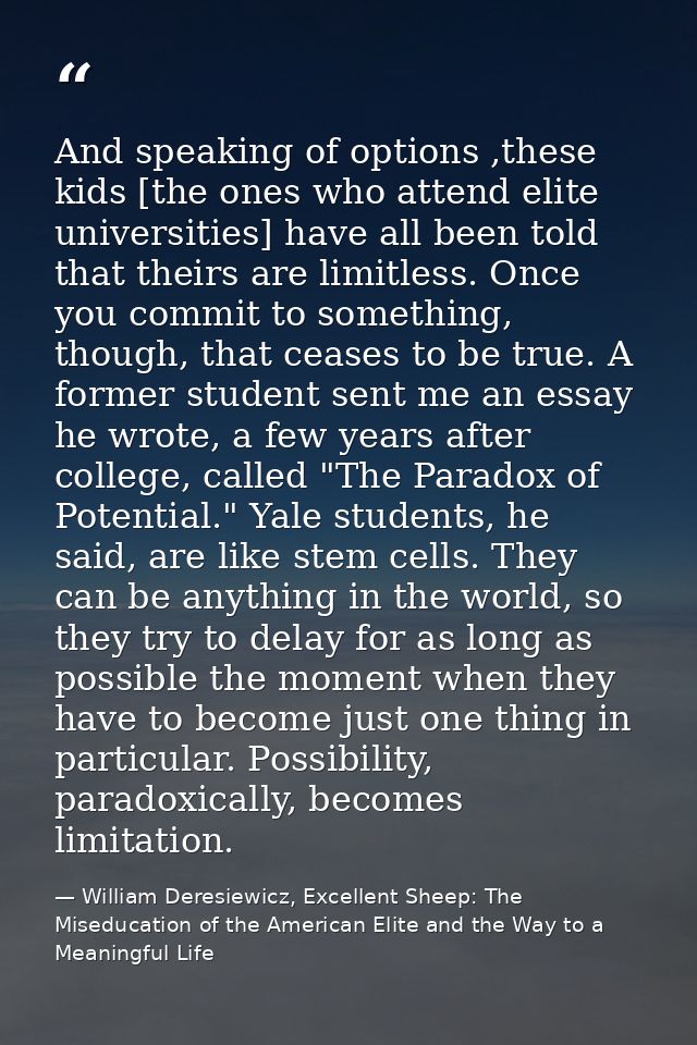 And speaking of options ,these kids [the ones who attend elite universities] have all been told that theirs are limitles — William Deresiewicz, Excellent Sheep: The Miseducation of the American Elite and the Way to a Meaningful Life