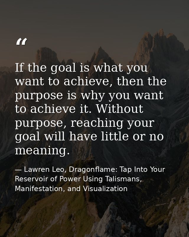 If the goal is what you want to achieve, then the purpose is why you want to achieve it. Without purpose, reaching your  — Lawren Leo, Dragonflame: Tap Into Your Reservoir of Power Using Talismans, Manifestation, and Visualization