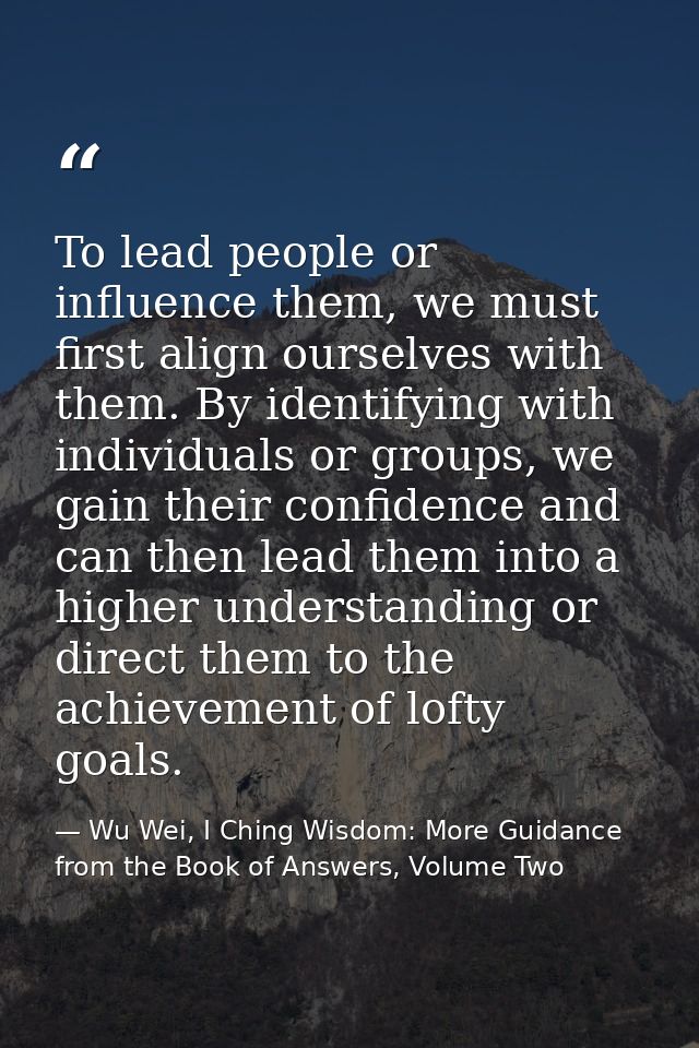 To lead people or influence them, we must first align ourselves with them. By identifying with individuals or groups, we — Wu Wei, I Ching Wisdom: More Guidance from the Book of Answers, Volume Two