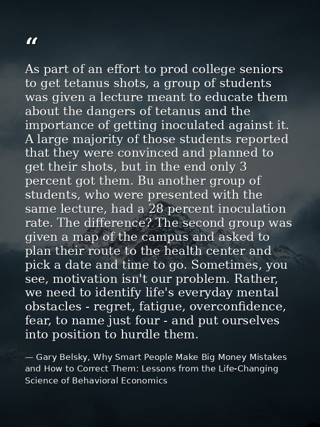 As part of an effort to prod college seniors to get tetanus shots, a group of students was given a lecture meant to educ — Gary Belsky, Why Smart People Make Big Money Mistakes and How to Correct Them: Lessons from the Life-Changing Science of Behavioral Economics
