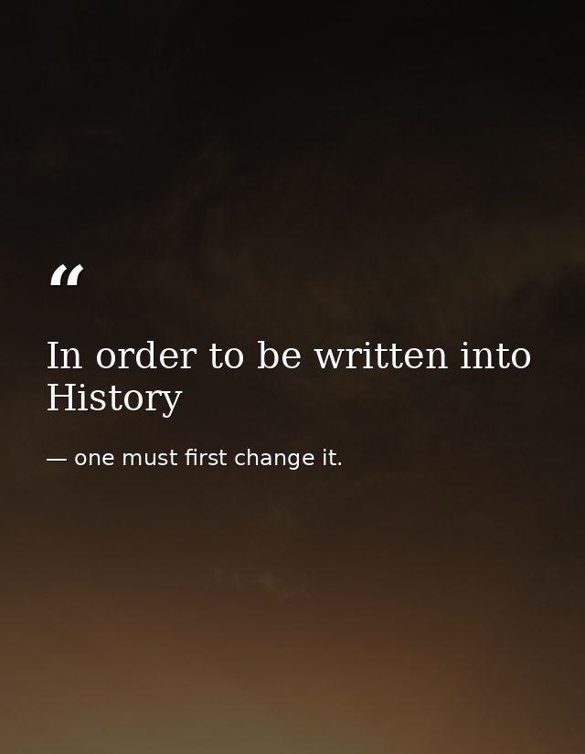 In order to be written into History — one must first change it.