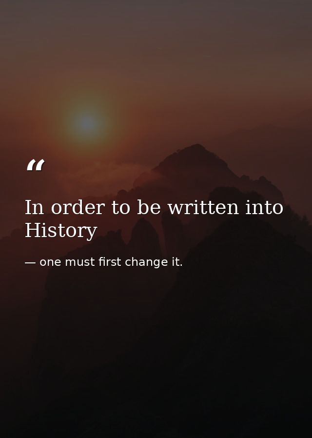 In order to be written into History — one must first change it.