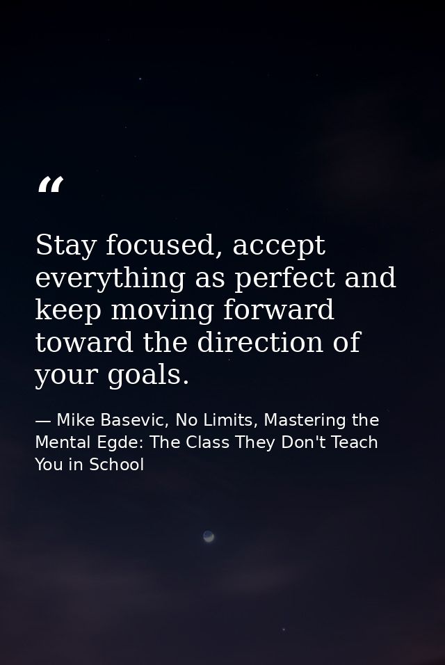 Stay focused, accept everything as perfect and keep moving forward toward the direction of your goals. — Mike Basevic, No Limits, Mastering the Mental Egde: The Class They Don't Teach You in School