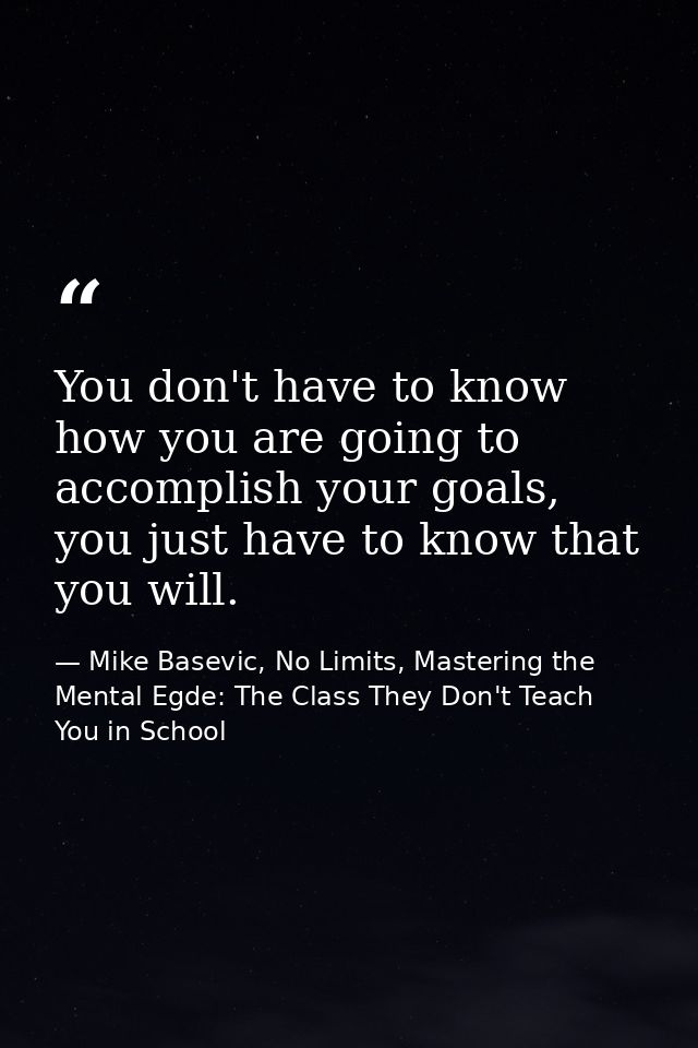 You don't have to know how you are going to accomplish your goals, you just have to know that you will. — Mike Basevic, No Limits, Mastering the Mental Egde: The Class They Don't Teach You in School