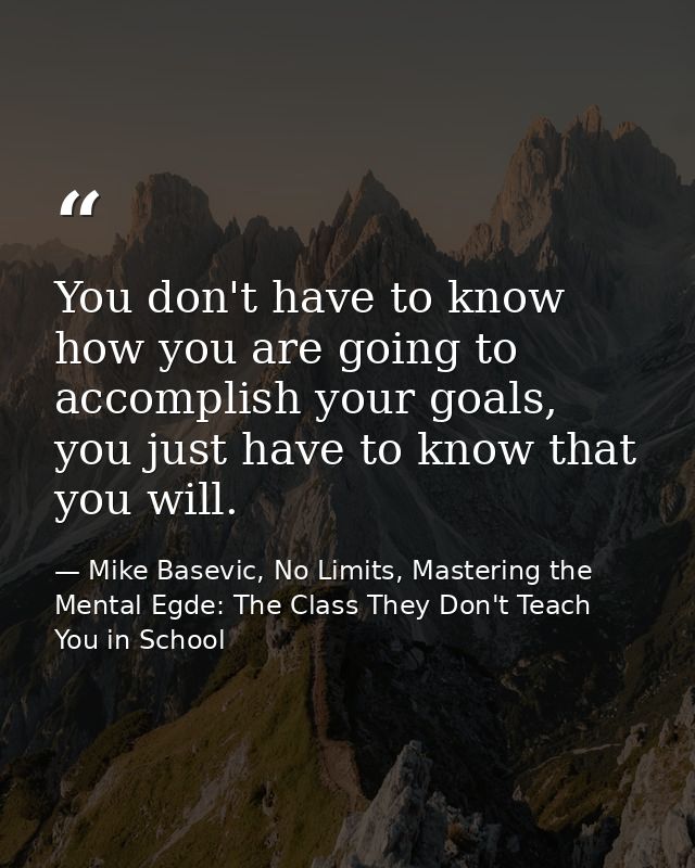 You don't have to know how you are going to accomplish your goals, you just have to know that you will. — Mike Basevic, No Limits, Mastering the Mental Egde: The Class They Don't Teach You in School