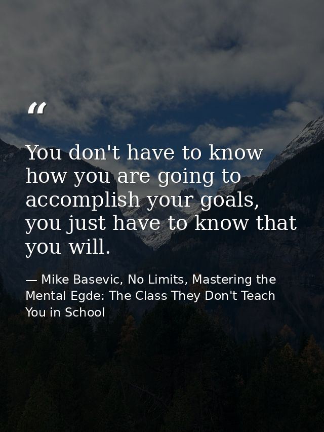 You don't have to know how you are going to accomplish your goals, you just have to know that you will. — Mike Basevic, No Limits, Mastering the Mental Egde: The Class They Don't Teach You in School