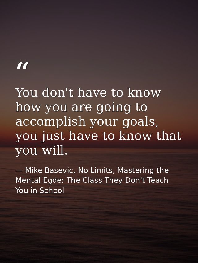 You don't have to know how you are going to accomplish your goals, you just have to know that you will. — Mike Basevic, No Limits, Mastering the Mental Egde: The Class They Don't Teach You in School