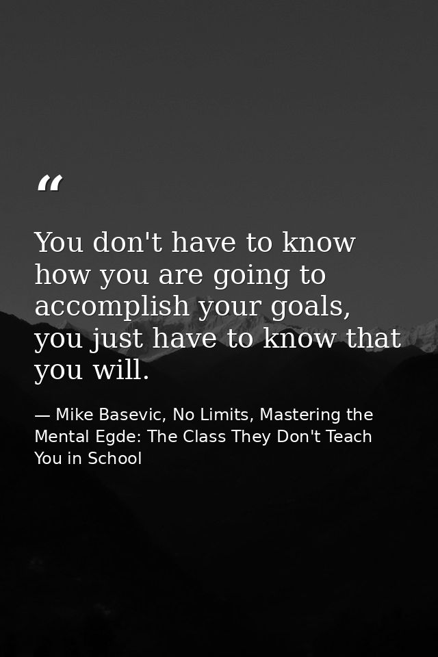 You don't have to know how you are going to accomplish your goals, you just have to know that you will. — Mike Basevic, No Limits, Mastering the Mental Egde: The Class They Don't Teach You in School