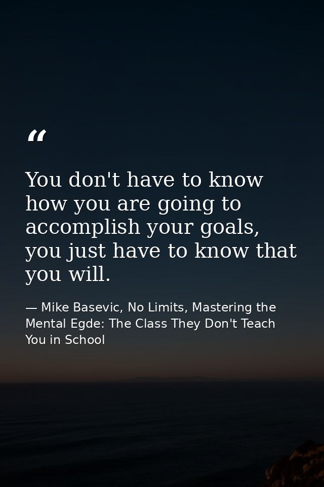 You don't have to know how you are going to accomplish your goals, you just have to know that you will. — Mike Basevic, No Limits, Mastering the Mental Egde: The Class They Don't Teach You in School