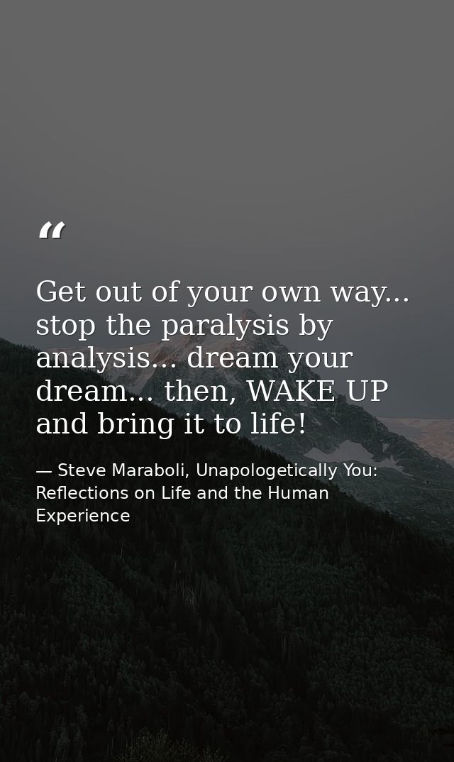 Get out of your own way... stop the paralysis by analysis... dream your dream... then, WAKE UP and bring it to life! — Steve Maraboli, Unapologetically You: Reflections on Life and the Human Experience